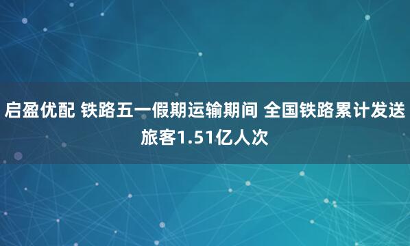 启盈优配 铁路五一假期运输期间 全国铁路累计发送旅客1.51亿人次