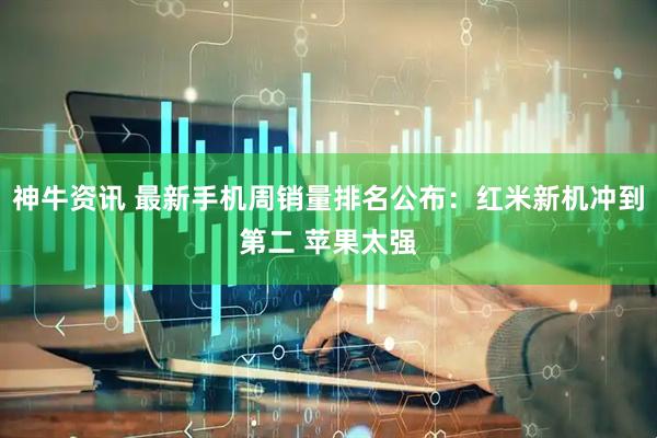 神牛资讯 最新手机周销量排名公布：红米新机冲到第二 苹果太强