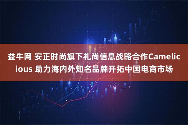 益牛网 安正时尚旗下礼尚信息战略合作Camelicious 助力海内外知名品牌开拓中国电商市场