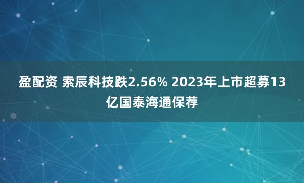 盈配资 索辰科技跌2.56% 2023年上市超募13亿国泰海通保荐
