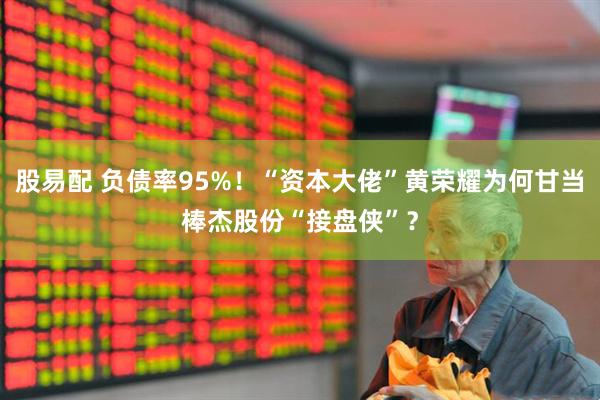 股易配 负债率95%！“资本大佬”黄荣耀为何甘当棒杰股份“接盘侠”？