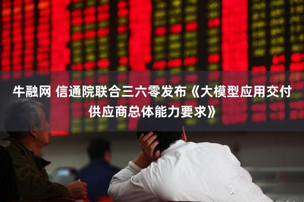 牛融网 信通院联合三六零发布《大模型应用交付供应商总体能力要求》