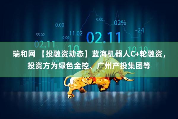 瑞和网 【投融资动态】蓝海机器人C+轮融资，投资方为绿色金控、广州产投集团等