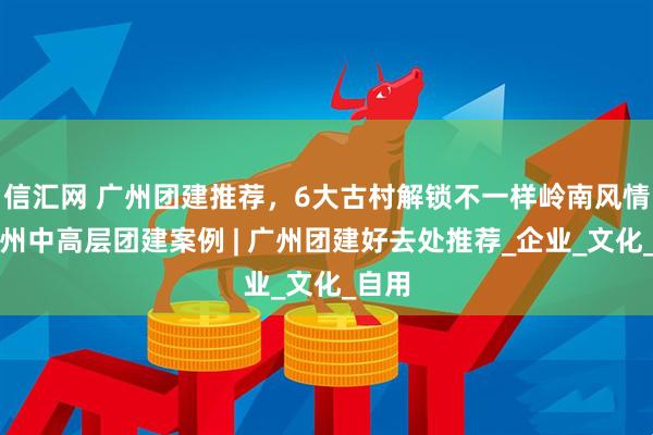 信汇网 广州团建推荐，6大古村解锁不一样岭南风情｜广州中高层团建案例 | 广州团建好去处推荐_企业_文化_自用