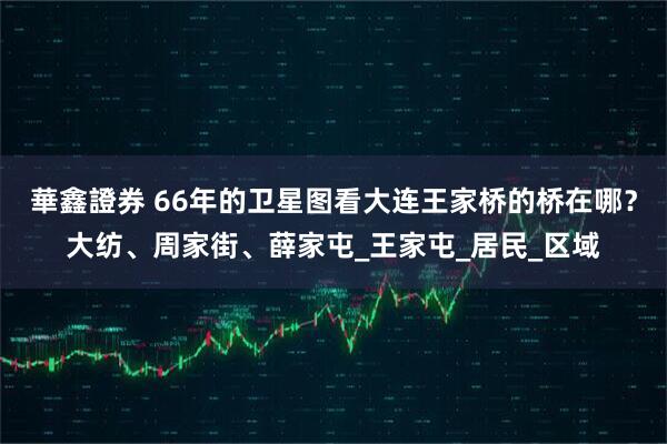 華鑫證券 66年的卫星图看大连王家桥的桥在哪？大纺、周家街、薛家屯_王家屯_居民_区域