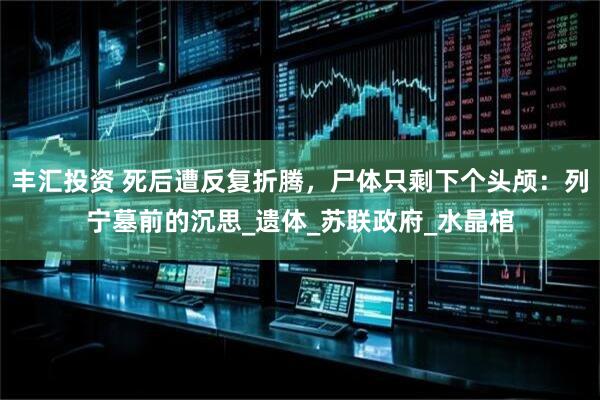 丰汇投资 死后遭反复折腾，尸体只剩下个头颅：列宁墓前的沉思_遗体_苏联政府_水晶棺