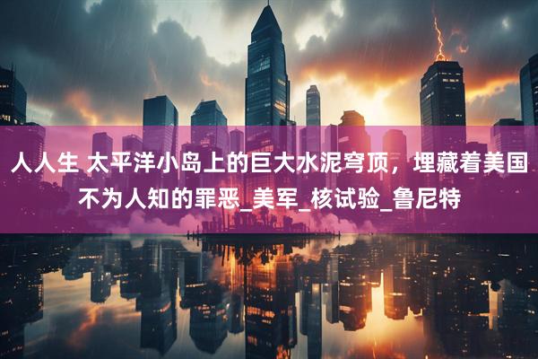 人人生 太平洋小岛上的巨大水泥穹顶，埋藏着美国不为人知的罪恶_美军_核试验_鲁尼特