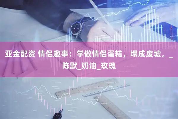 亚金配资 情侣趣事：学做情侣蛋糕，塌成废墟。_陈默_奶油_玫瑰