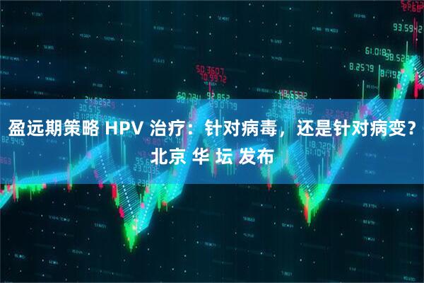 盈远期策略 HPV 治疗：针对病毒，还是针对病变？北京 华 坛 发布