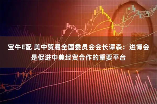 宝牛E配 美中贸易全国委员会会长谭森：进博会是促进中美经贸合作的重要平台