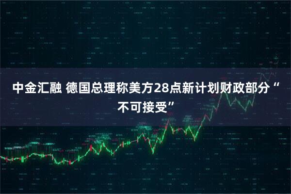 中金汇融 德国总理称美方28点新计划财政部分“不可接受”