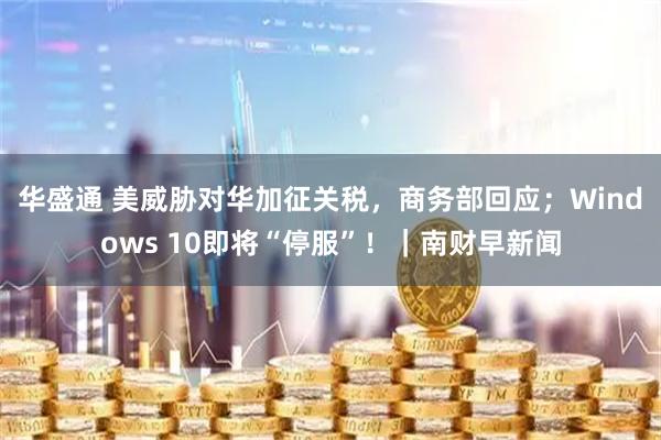 华盛通 美威胁对华加征关税，商务部回应；Windows 10即将“停服”！｜南财早新闻