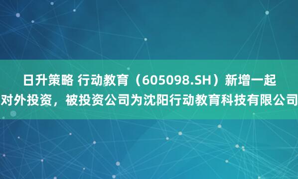 日升策略 行动教育（605098.SH）新增一起对外投资，被投资公司为沈阳行动教育科技有限公司