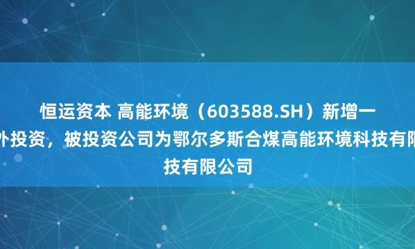 恒运资本 高能环境（603588.SH）新增一起对外投资，被投资公司为鄂尔多斯合煤高能环境科技有限公司