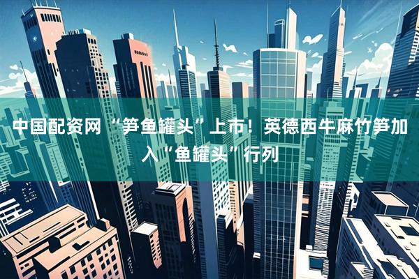 中国配资网 “笋鱼罐头”上市！英德西牛麻竹笋加入“鱼罐头”行列