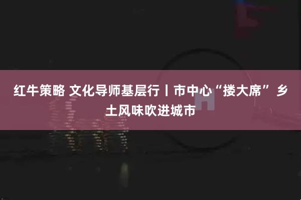 红牛策略 文化导师基层行丨市中心“搂大席” 乡土风味吹进城市