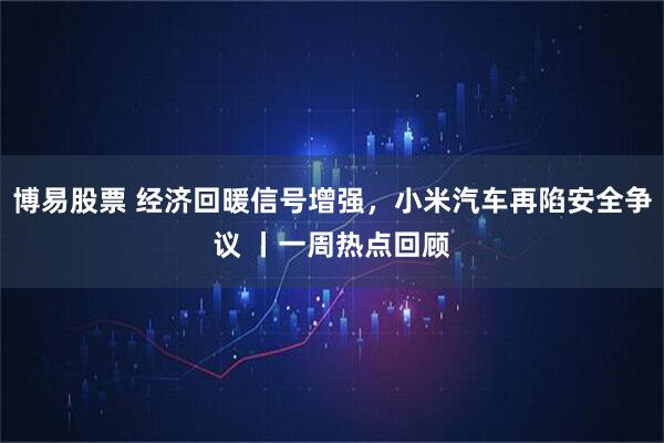 博易股票 经济回暖信号增强，小米汽车再陷安全争议 丨一周热点回顾