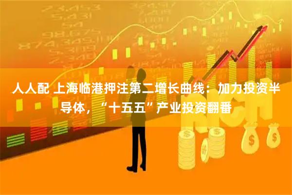 人人配 上海临港押注第二增长曲线：加力投资半导体，“十五五”产业投资翻番