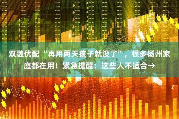 双融优配 “再用两天孩子就没了”，很多扬州家庭都在用！紧急提醒：这些人不适合→