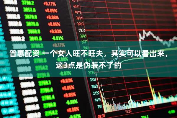 普惠配资 一个女人旺不旺夫，其实可以看出来，这3点是伪装不了的