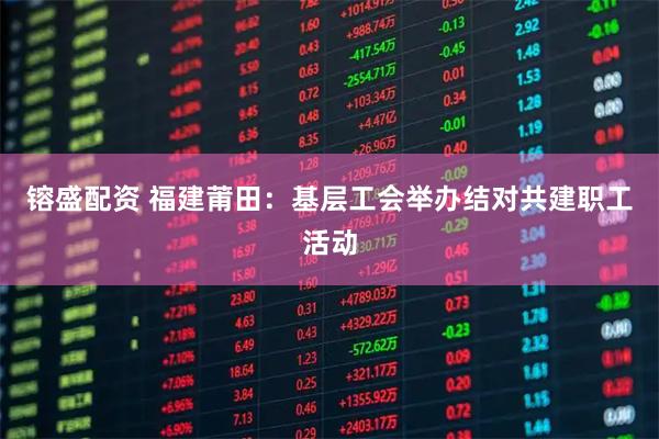 镕盛配资 福建莆田：基层工会举办结对共建职工活动