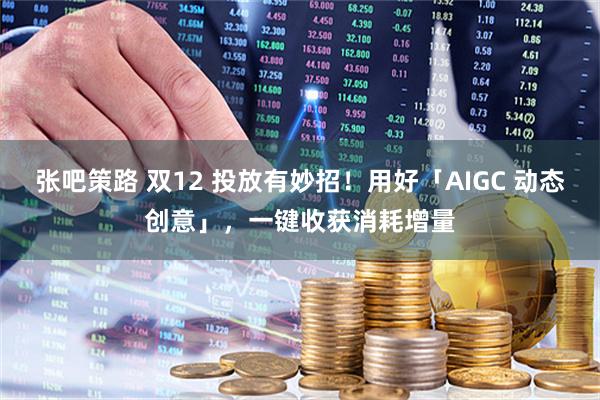 张吧策路 双12 投放有妙招！用好「AIGC 动态创意」，一键收获消耗增量