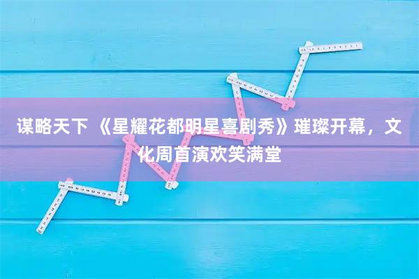 谋略天下 《星耀花都明星喜剧秀》璀璨开幕，文化周首演欢笑满堂