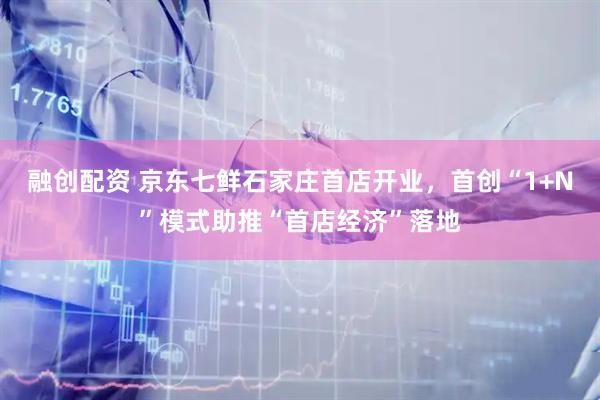融创配资 京东七鲜石家庄首店开业，首创“1+N”模式助推“首店经济”落地