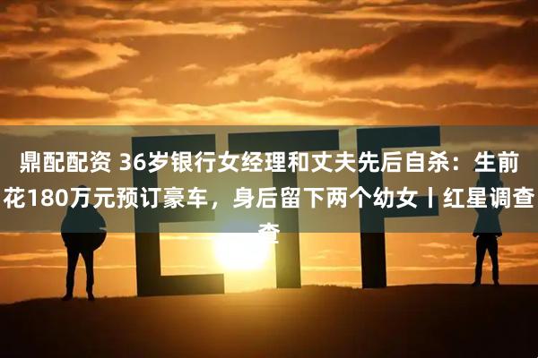 鼎配配资 36岁银行女经理和丈夫先后自杀：生前花180万元预订豪车，身后留下两个幼女丨红星调查