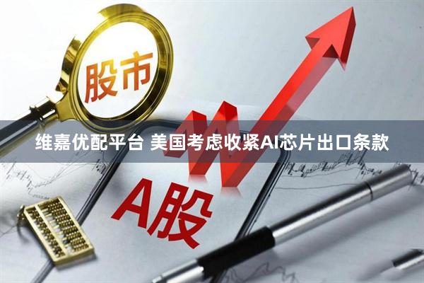 维嘉优配平台 美国考虑收紧AI芯片出口条款