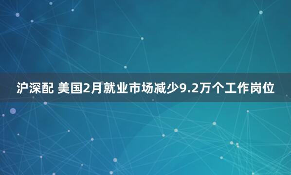 沪深配 美国2月就业市场减少9.2万个工作岗位