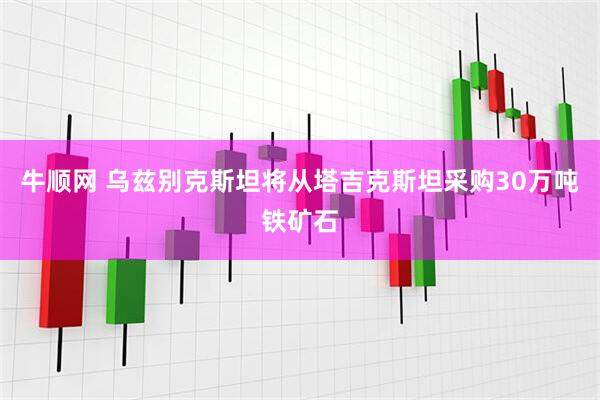 牛顺网 乌兹别克斯坦将从塔吉克斯坦采购30万吨铁矿石